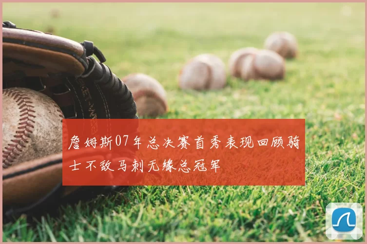 詹姆斯07年总决赛首秀表现回顾骑士不敌马刺无缘总冠军