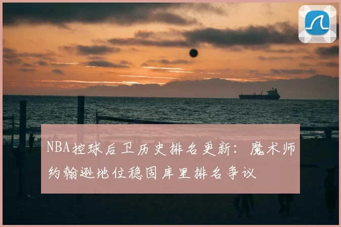 NBA控球后卫历史排名更新:魔术师约翰逊地位稳固库里排名争议
