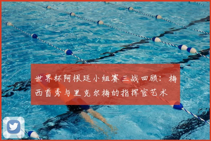 世界杯阿根廷小组赛三战回顾：梅西首秀与里克尔梅的指挥官艺术