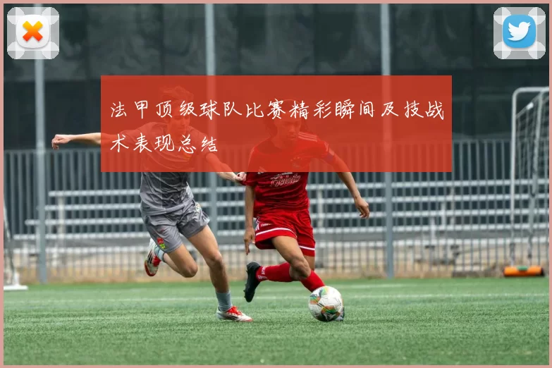 法甲顶级球队比赛精彩瞬间及技战术表现总结