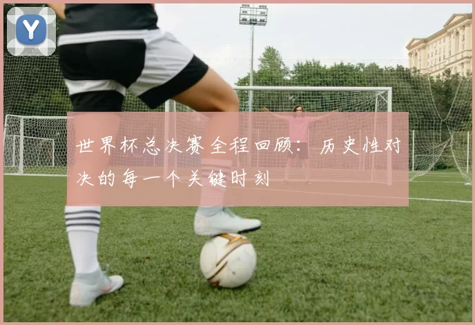 世界杯总决赛全程回顾：历史性对决的每一个关键时刻