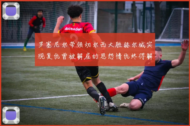罗塞尼尔带领切尔西大胜赫尔城实现复仇曾被解雇的恩怨情仇终得解开