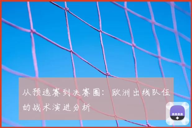 从预选赛到决赛圈:欧洲出线队伍的战术演进分析
