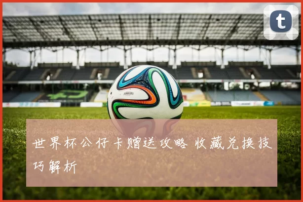世界杯公仔卡赠送攻略 收藏兑换技巧解析