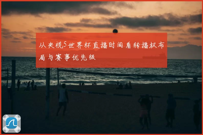 从央视5世界杯直播时间看转播权布局与赛事优先级