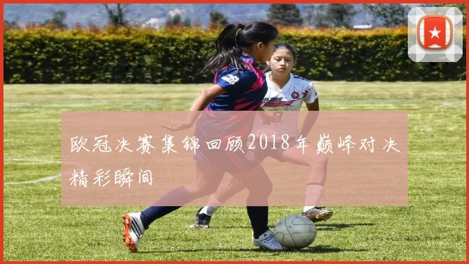 欧冠决赛集锦回顾2018年巅峰对决精彩瞬间