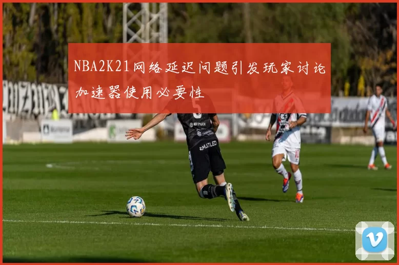 NBA2K21网络延迟问题引发玩家讨论加速器使用必要性