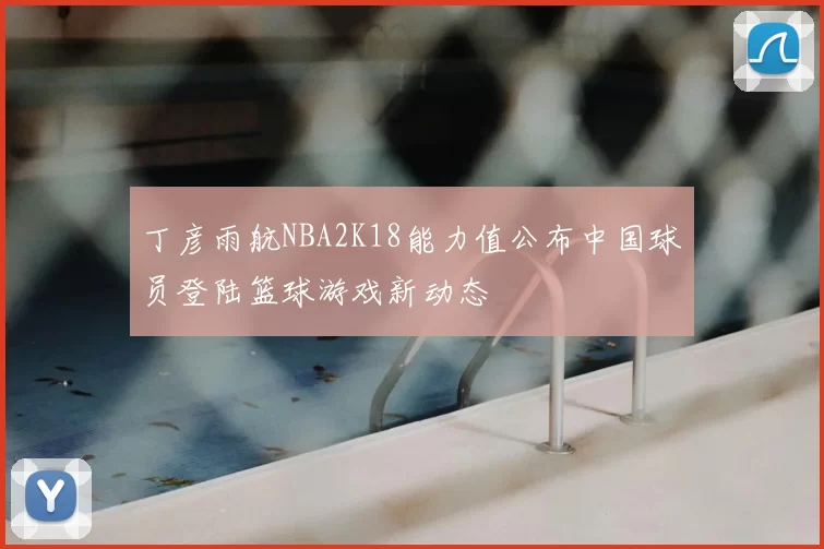 丁彦雨航NBA2K18能力值公布中国球员登陆篮球游戏新动态