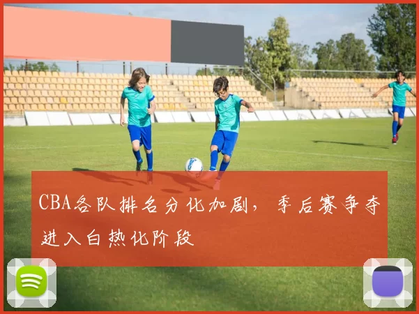 CBA各队排名分化加剧,季后赛争夺进入白热化阶段