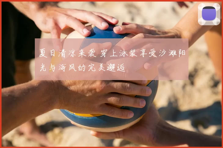 夏日清凉来袭 穿上泳装享受沙滩阳光与海风的完美邂逅