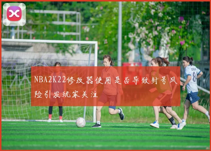 NBA2K22修改器使用是否导致封号风险引发玩家关注