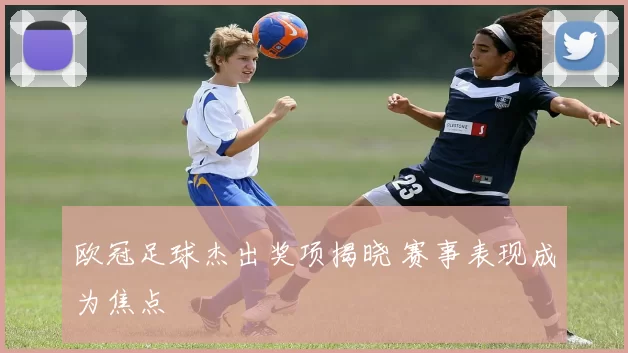 欧冠足球杰出奖项揭晓 赛事表现成为焦点