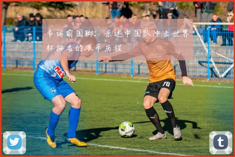 专访前国脚:亲述中国队冲击世界杯排名的艰辛历程