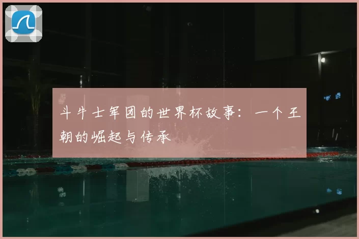斗牛士军团的世界杯故事:一个王朝的崛起与传承