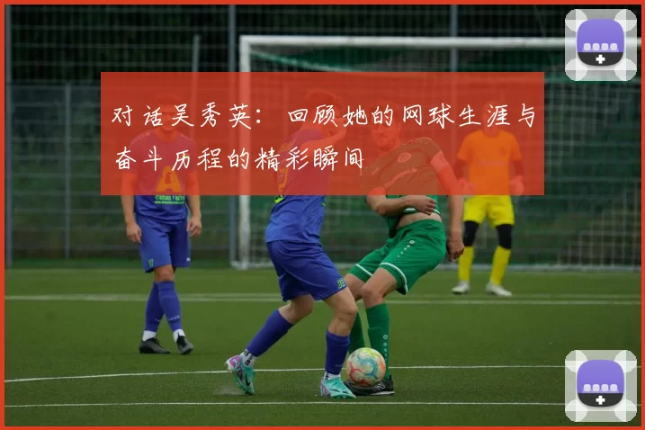 对话吴秀英:回顾她的网球生涯与奋斗历程的精彩瞬间