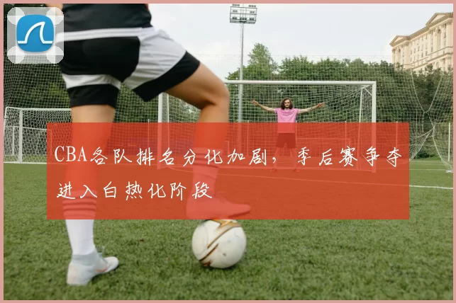 CBA各队排名分化加剧，季后赛争夺进入白热化阶段