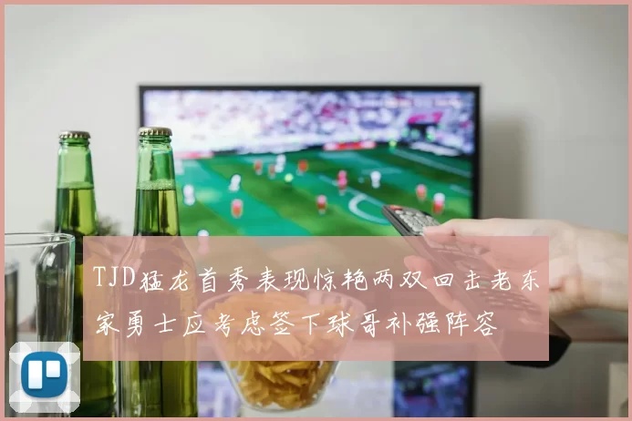 TJD猛龙首秀表现惊艳两双回击老东家勇士应考虑签下球哥补强阵容