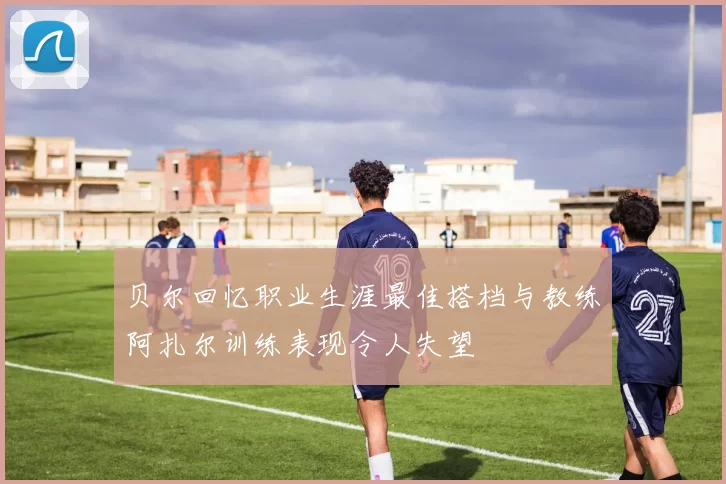 贝尔回忆职业生涯最佳搭档与教练阿扎尔训练表现令人失望