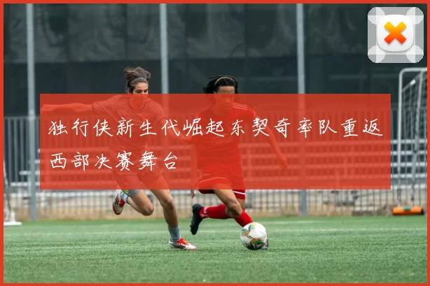 独行侠新生代崛起东契奇率队重返西部决赛舞台