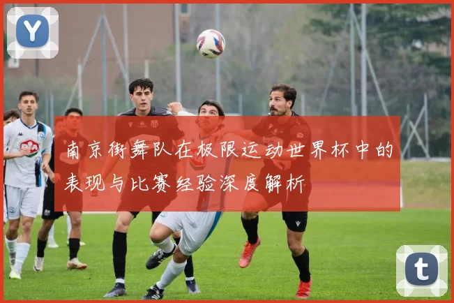 南京街舞队在极限运动世界杯中的表现与比赛经验深度解析