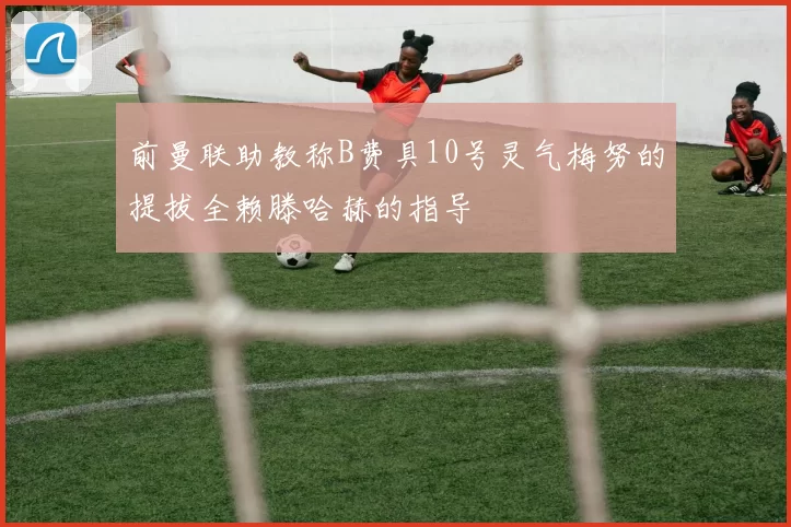 前曼联助教称B费具10号灵气梅努的提拔全赖滕哈赫的指导