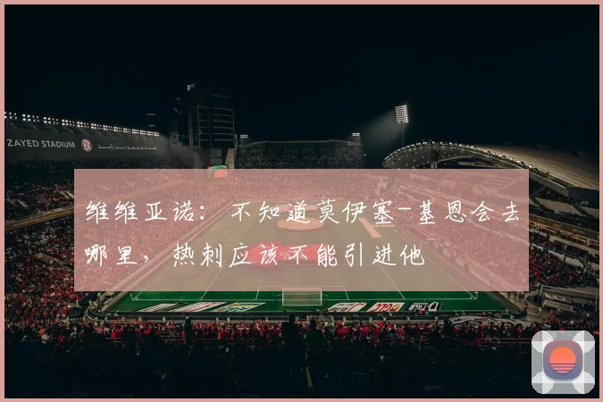 维维亚诺:不知道莫伊塞-基恩会去哪里,热刺应该不能引进他