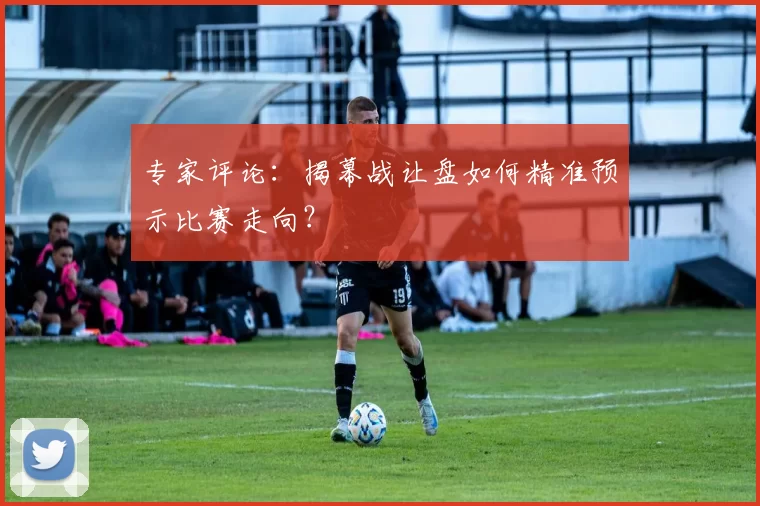 专家评论：揭幕战让盘如何精准预示比赛走向？