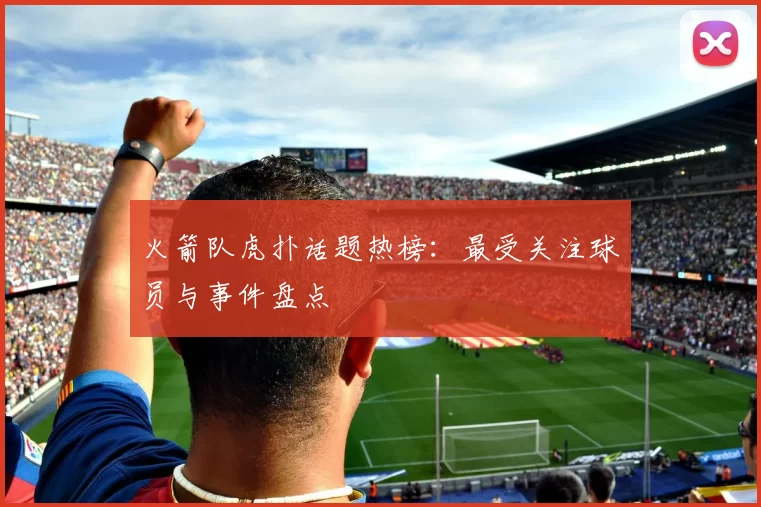 火箭队虎扑话题热榜：最受关注球员与事件盘点