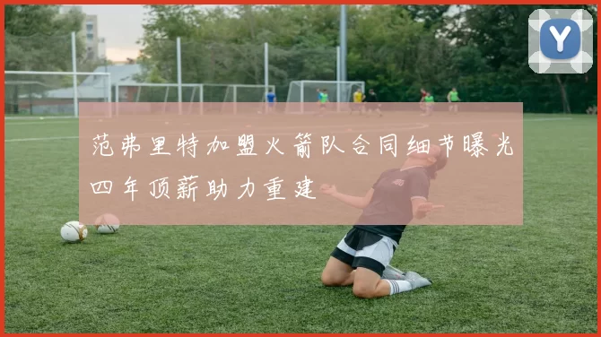 范弗里特加盟火箭队合同细节曝光四年顶薪助力重建