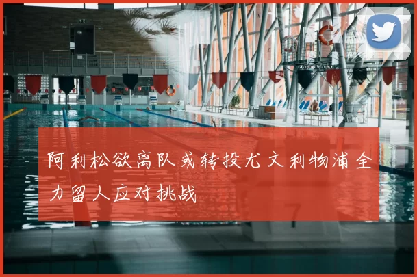 阿利松欲离队或转投尤文利物浦全力留人应对挑战
