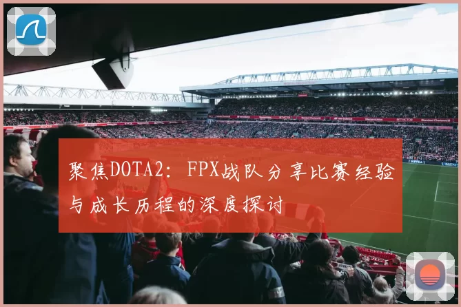 聚焦DOTA2:FPX战队分享比赛经验与成长历程的深度探讨