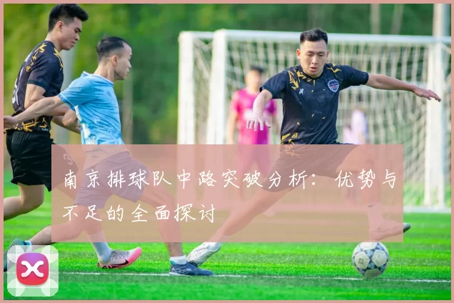南京排球队中路突破分析:优势与不足的全面探讨