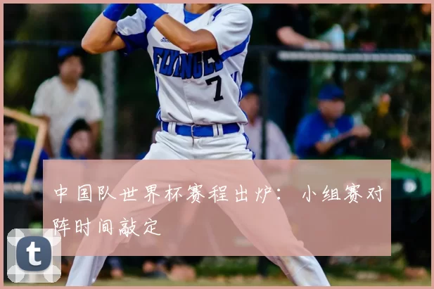 中国队世界杯赛程出炉:小组赛对阵时间敲定
