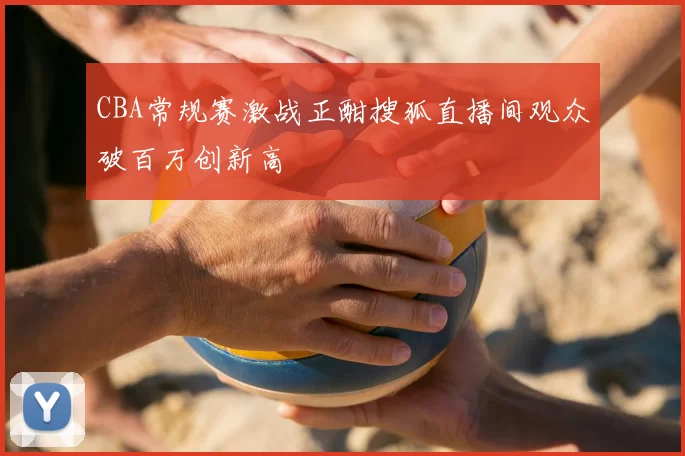 CBA常规赛激战正酣搜狐直播间观众破百万创新高