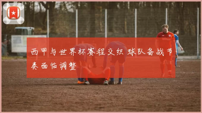 西甲与世界杯赛程交织 球队备战节奏面临调整