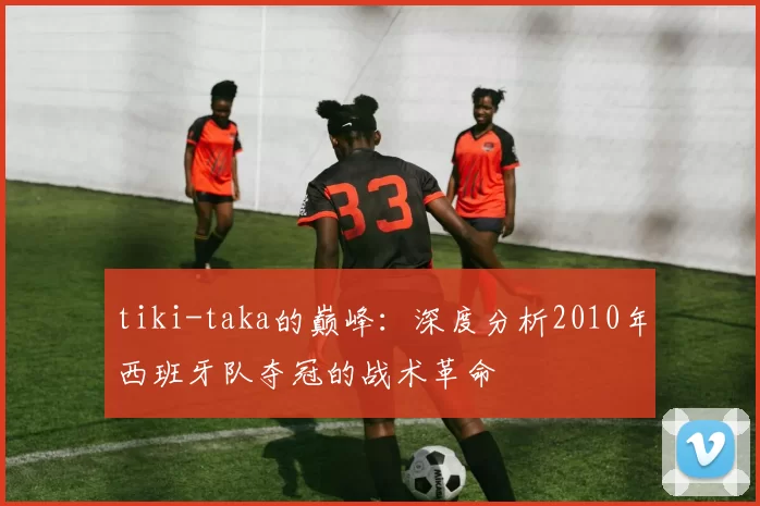 tiki-taka的巅峰：深度分析2010年西班牙队夺冠的战术革命