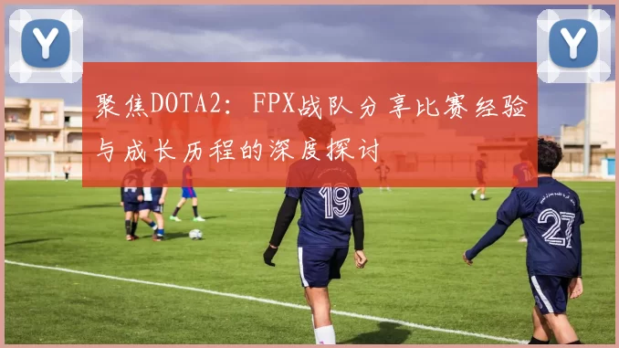 聚焦DOTA2:FPX战队分享比赛经验与成长历程的深度探讨
