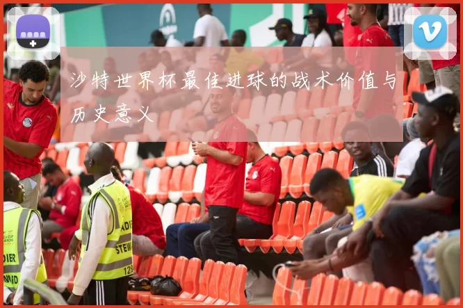 沙特世界杯最佳进球的战术价值与历史意义