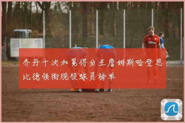 乔丹十次加冕得分王詹姆斯哈登恩比德领衔现役球员榜单