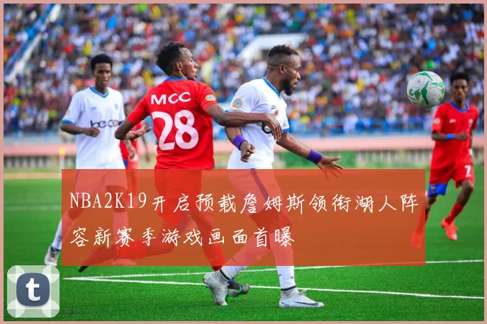 NBA2K19开启预载詹姆斯领衔湖人阵容新赛季游戏画面首曝