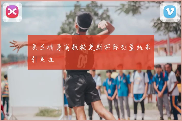 莫兰特身高数据更新实际测量结果引关注