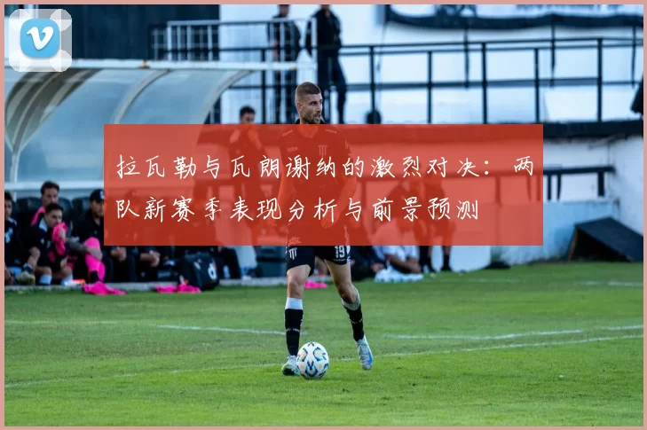 拉瓦勒与瓦朗谢纳的激烈对决:两队新赛季表现分析与前景预测