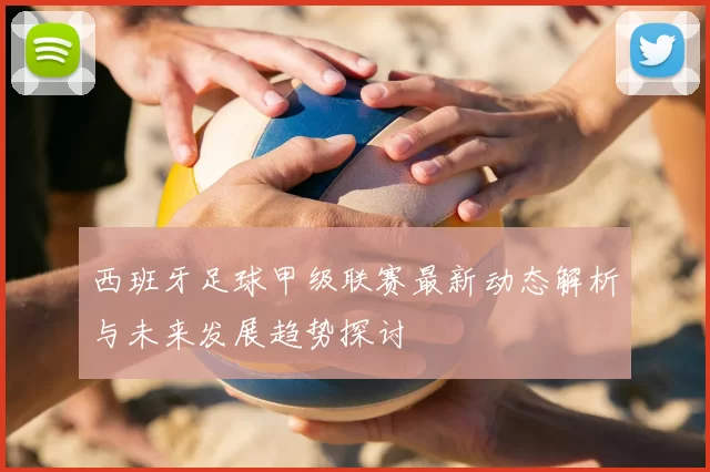 西班牙足球甲级联赛最新动态解析与未来发展趋势探讨