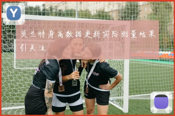 莫兰特身高数据更新实际测量结果引关注