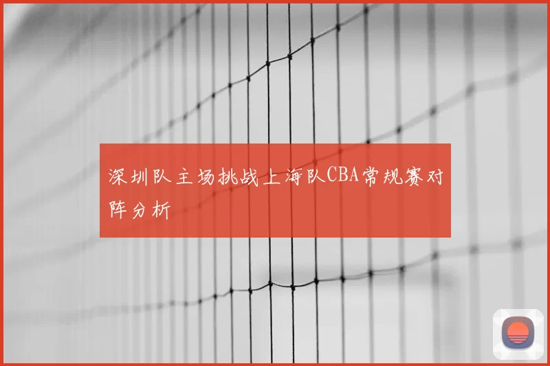 深圳队主场挑战上海队CBA常规赛对阵分析