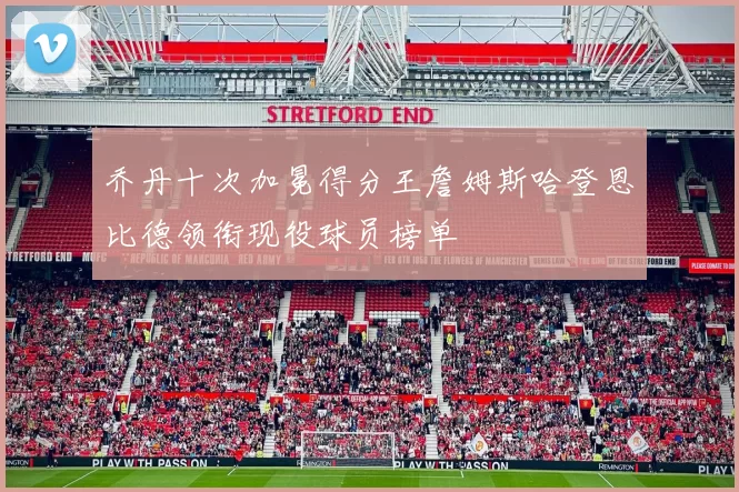 乔丹十次加冕得分王詹姆斯哈登恩比德领衔现役球员榜单