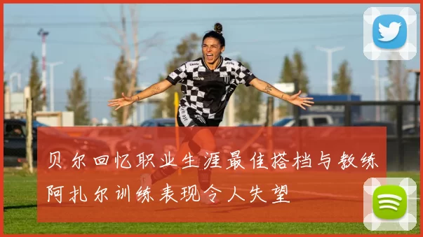 贝尔回忆职业生涯最佳搭档与教练阿扎尔训练表现令人失望