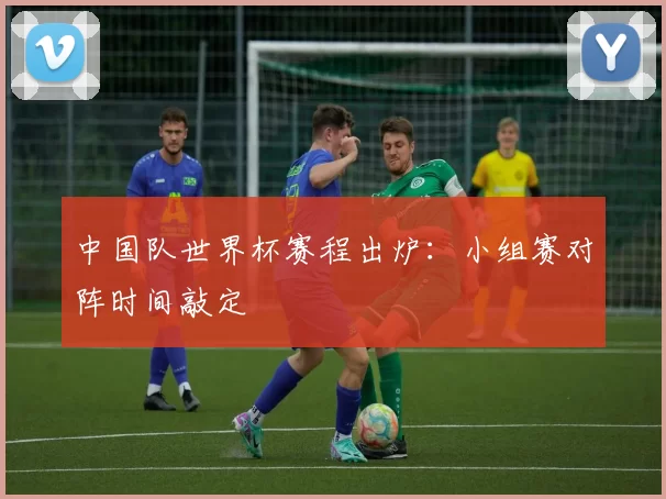 中国队世界杯赛程出炉:小组赛对阵时间敲定
