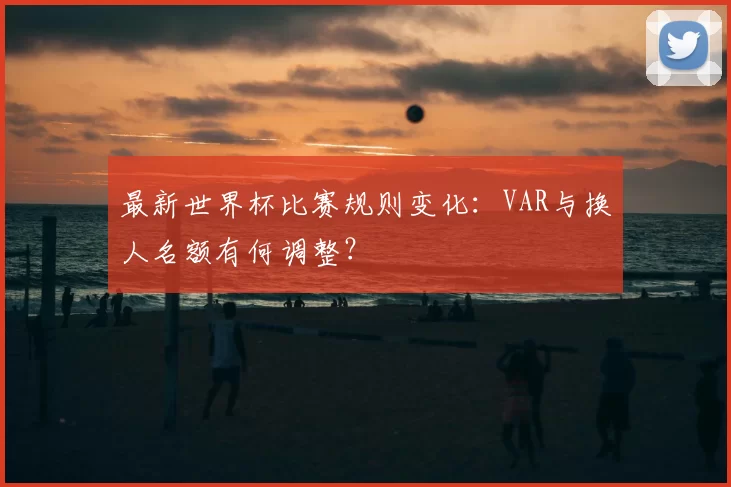 最新世界杯比赛规则变化:VAR与换人名额有何调整?