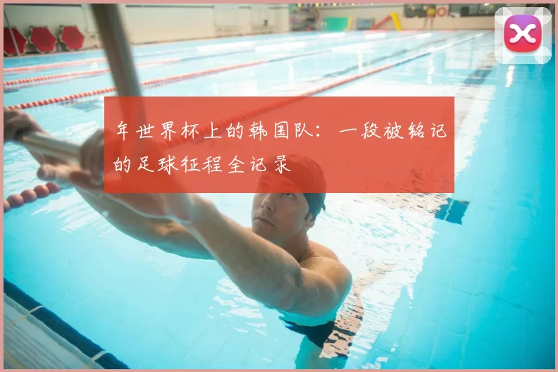 年世界杯上的韩国队:一段被铭记的足球征程全记录